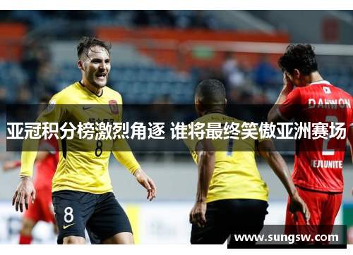 亚冠积分榜激烈角逐 谁将最终笑傲亚洲赛场