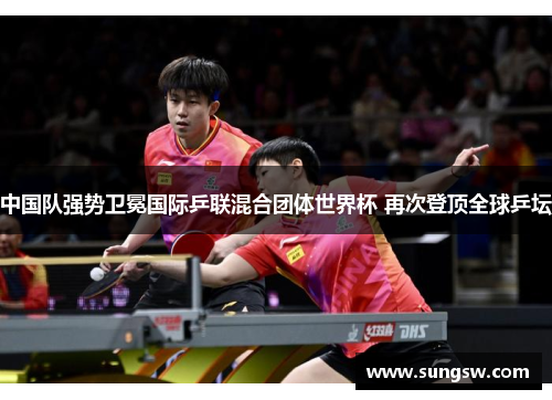 中国队强势卫冕国际乒联混合团体世界杯 再次登顶全球乒坛 中国队强势卫冕国际乒联混合团体世界杯 再次登顶全球乒坛