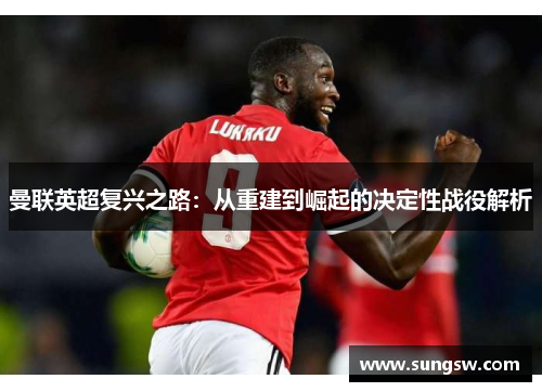 曼联英超复兴之路：从重建到崛起的决定性战役解析