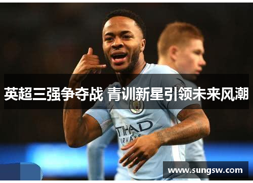 英超三强争夺战 青训新星引领未来风潮 英超三强争夺战 青训新星引领未来风潮