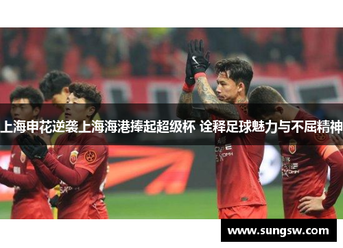 上海申花逆袭上海海港捧起超级杯 诠释足球魅力与不屈精神