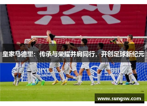 皇家马德里：传承与荣耀并肩同行，开创足球新纪元