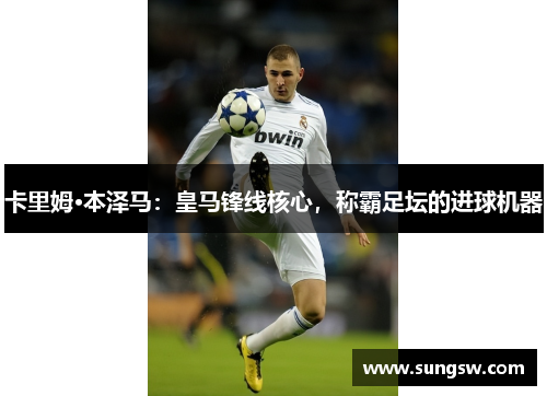 卡里姆·本泽马：皇马锋线核心，称霸足坛的进球机器