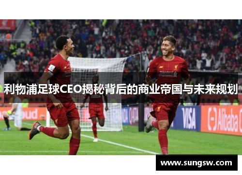利物浦足球CEO揭秘背后的商业帝国与未来规划 利物浦足球CEO揭秘背后的商业帝国与未来规划